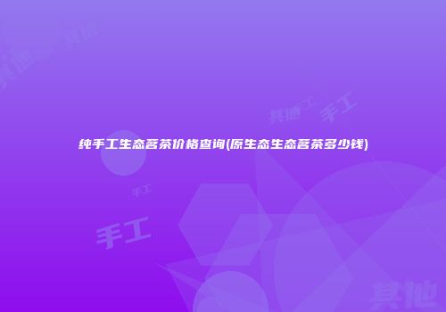 纯手工生态茗茶价格查询(原生态生态茗茶多少钱)