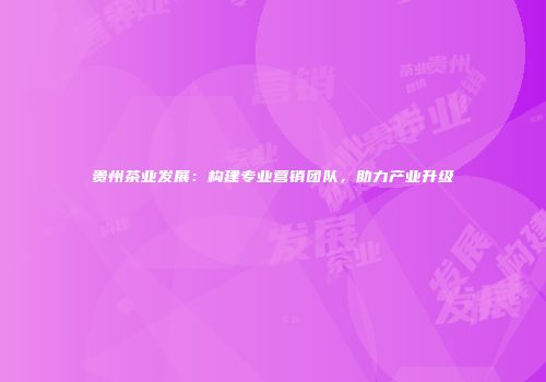 贵州茶业发展：构建专业营销团队，助力产业升级