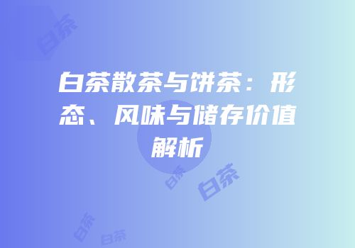白茶散茶与饼茶：形态、风味与储存价值解析