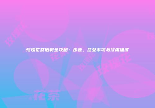 玫瑰花茶泡制全攻略：步骤、注意事项与饮用建议