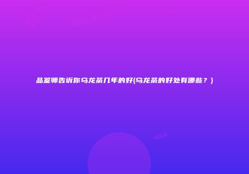品鉴师告诉你乌龙茶几年的好(乌龙茶的好处有哪些？)