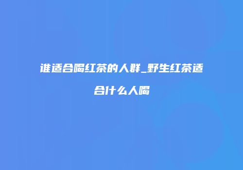 谁适合喝红茶的人群_野生红茶适合什么人喝