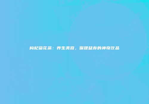 枸杞菊花茶：养生美容，保健益寿的神奇饮品