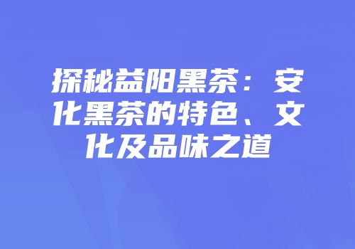 探秘益阳黑茶：安化黑茶的特色、文化及品味之道