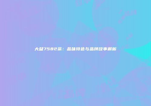 大益7582茶：品味特色与品牌故事解析