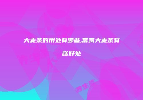 大麦茶的用处有哪些,常喝大麦茶有啥好处