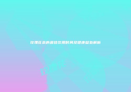 玫瑰花茶的最佳饮用时间及健康益处解析