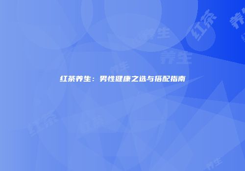 红茶养生：男性健康之选与搭配指南