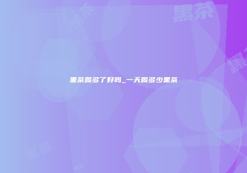 黑茶喝多了好吗_一天喝多少黑茶