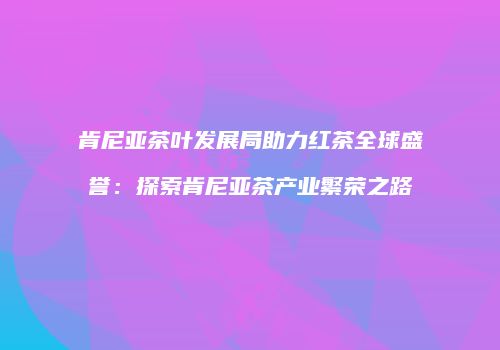 肯尼亚茶叶发展局助力红茶全球盛誉：探索肯尼亚茶产业繁荣之路