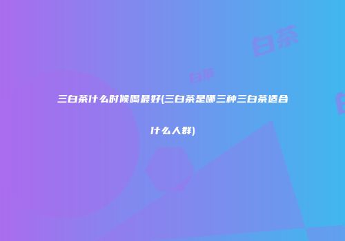 三白茶什么时候喝最好(三白茶是哪三种三白茶适合什么人群)
