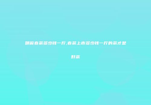 明前春茶多少钱一斤,春茶上市多少钱一斤的茶才是好茶