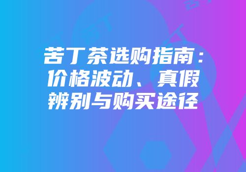 苦丁茶选购指南：价格波动、真假辨别与购买途径
