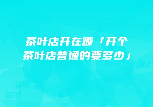 茶叶店开在哪「开个茶叶店普通的要多少」