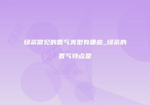 绿茶常见的香气类型有哪些_绿茶的香气特点是