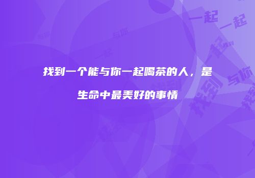 找到一个能与你一起喝茶的人，是生命中最美好的事情