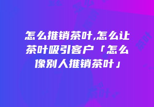 怎么推销茶叶,怎么让茶叶吸引客户「怎么像别人推销茶叶」