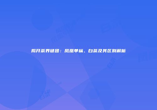 揭开茶界谜团：凤凰单枞、白茶及其区别解析