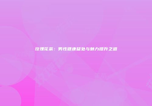 玫瑰花茶：男性健康益处与魅力提升之道