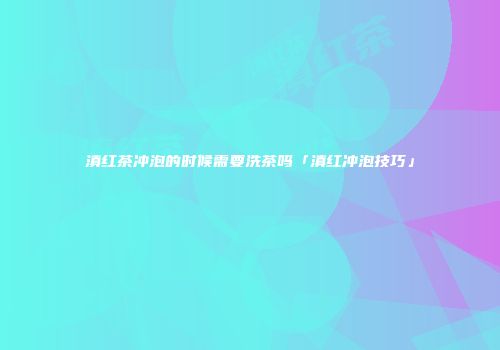 滇红茶冲泡的时候需要洗茶吗「滇红冲泡技巧」