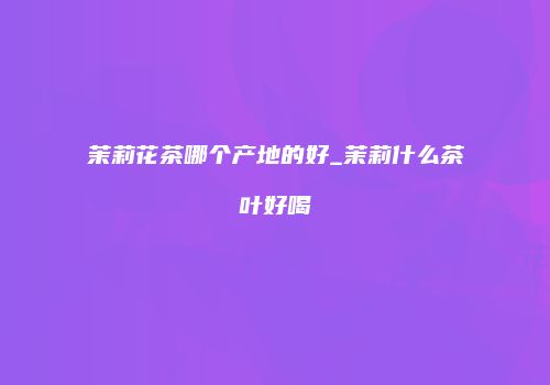 茉莉花茶哪个产地的好_茉莉什么茶叶好喝