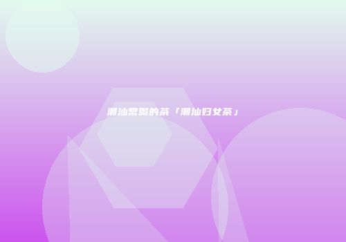 潮汕常喝的茶「潮汕妇女茶」