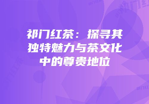 祁门红茶：探寻其独特魅力与茶文化中的尊贵地位