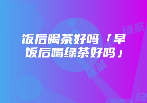 饭后喝茶好吗「早饭后喝绿茶好吗」
