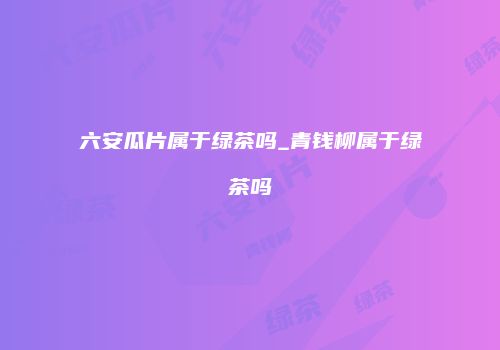 六安瓜片属于绿茶吗_青钱柳属于绿茶吗