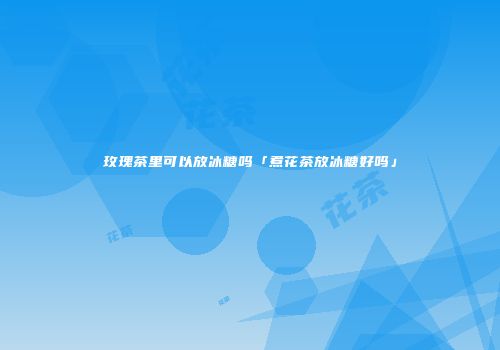 玫瑰茶里可以放冰糖吗「煮花茶放冰糖好吗」