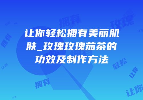 让你轻松拥有美丽肌肤_玫瑰玫瑰茄茶的功效及制作方法