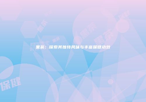 黑茶：探索其独特风味与丰富保健功效