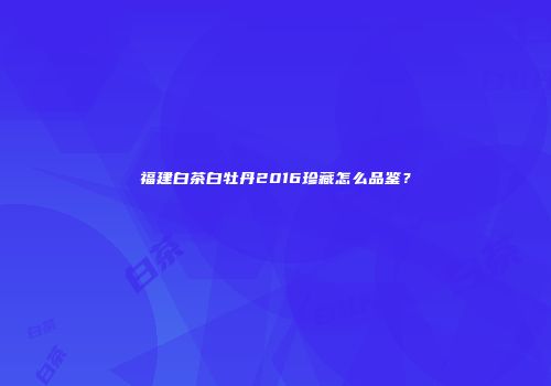 福建白茶白牡丹2016珍藏怎么品鉴？