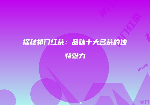 探秘祁门红茶：品味十大名茶的独特魅力