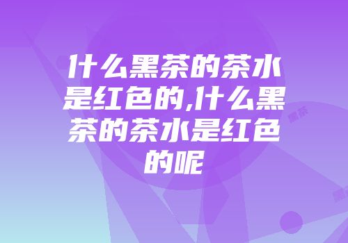 什么黑茶的茶水是红色的,什么黑茶的茶水是红色的呢