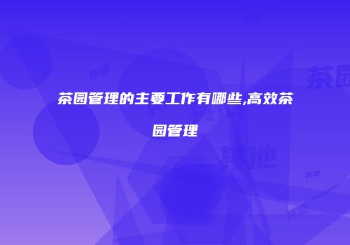 茶园管理的主要工作有哪些,高效茶园管理