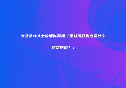 专业茶叶人士告诉你真相「金丝滇红到底是什么档次的茶？」