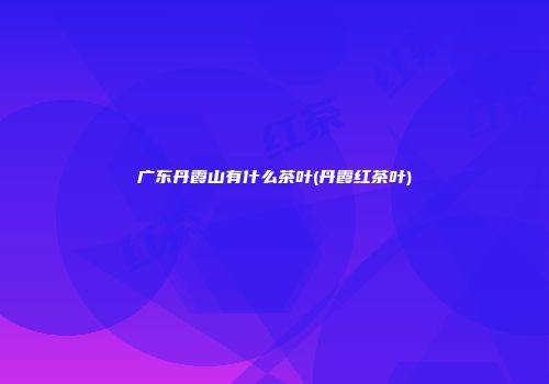 广东丹霞山有什么茶叶(丹霞红茶叶)