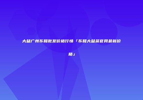 大益广州东和批发价格行情「东和大益茶官网最新价格」