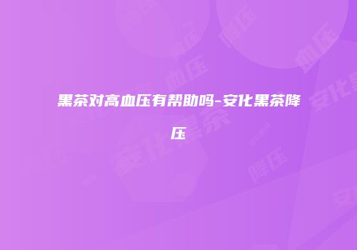 黑茶对高血压有帮助吗-安化黑茶降压