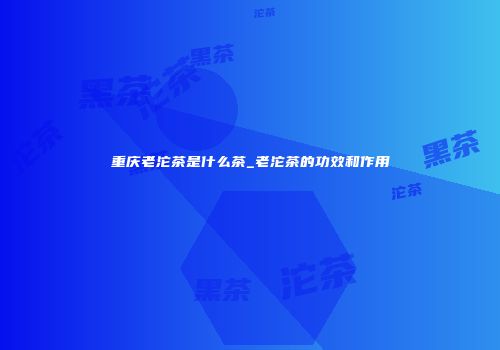 重庆老沱茶是什么茶_老沱茶的功效和作用