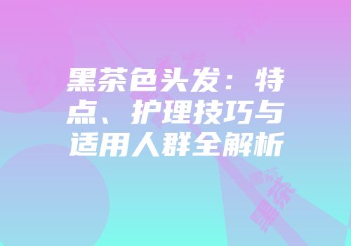黑茶色头发：特点、护理技巧与适用人群全解析