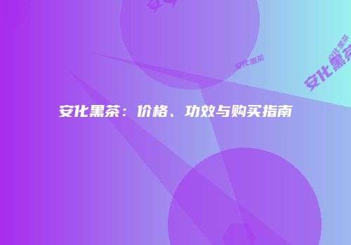安化黑茶：价格、功效与购买指南