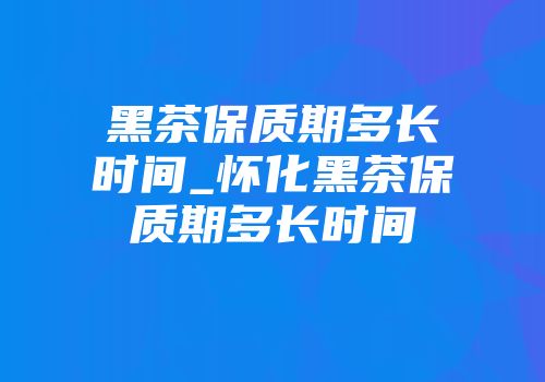 黑茶保质期多长时间_怀化黑茶保质期多长时间