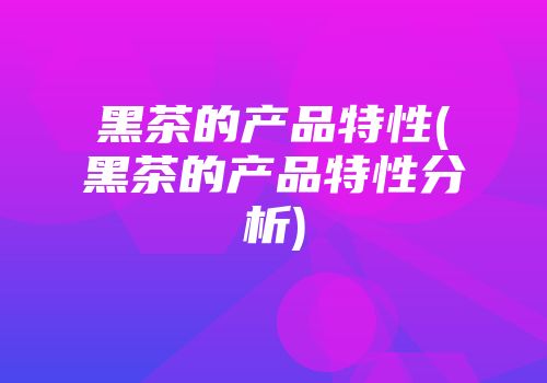 黑茶的产品特性(黑茶的产品特性分析)