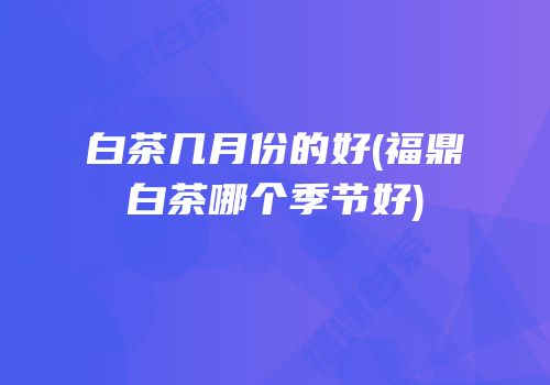 白茶几月份的好(福鼎白茶哪个季节好)