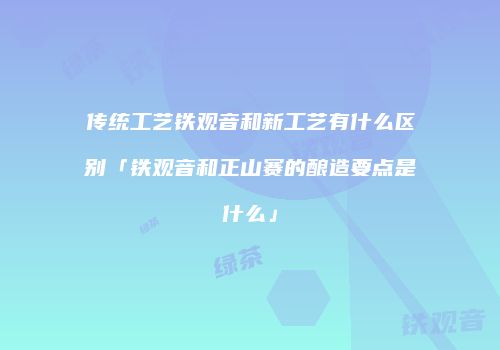 传统工艺铁观音和新工艺有什么区别「铁观音和正山赛的酿造要点是什么」