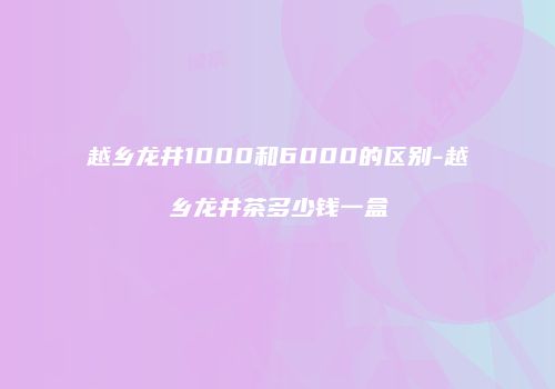 越乡龙井1000和6000的区别-越乡龙井茶多少钱一盒