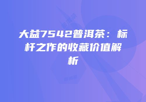 大益7542普洱茶：标杆之作的收藏价值解析