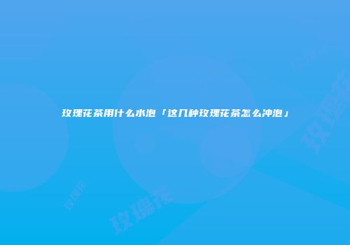 玫瑰花茶用什么水泡「这几种玫瑰花茶怎么冲泡」